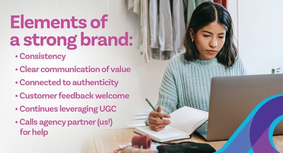 Elements of a strong brand: Consistency. Clear communication of value. Connected to authenticity. Customer feedback welcome. Continues leveraging user generated content. Calls agency partner (us!) for help.